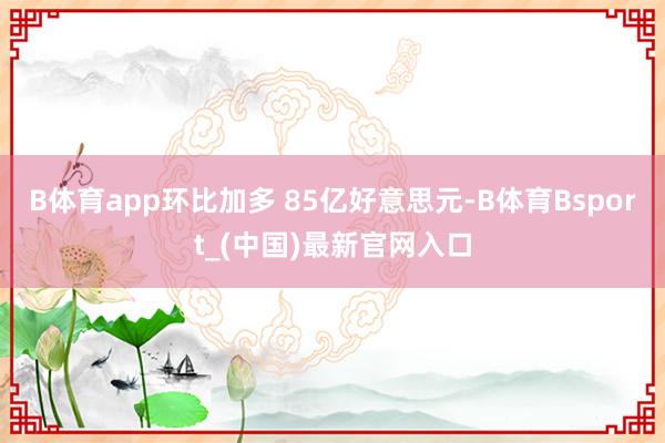 B体育app环比加多 85亿好意思元-B体育Bsport_(中国)最新官网入口