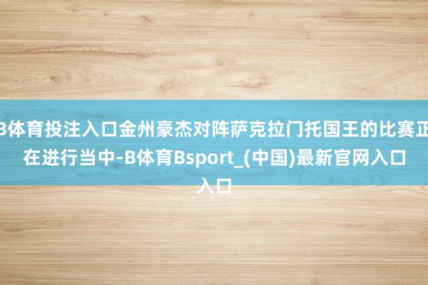 B体育投注入口金州豪杰对阵萨克拉门托国王的比赛正在进行当中-B体育Bsport_(中国)最新官网入口