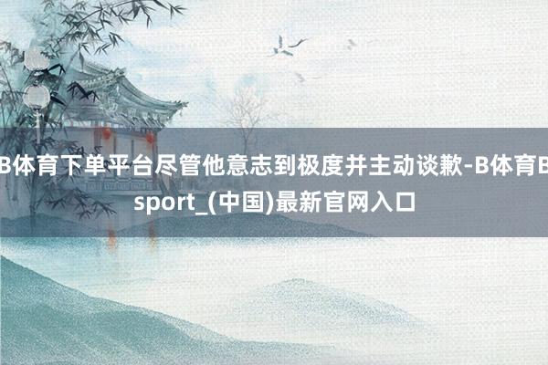 B体育下单平台尽管他意志到极度并主动谈歉-B体育Bsport_(中国)最新官网入口