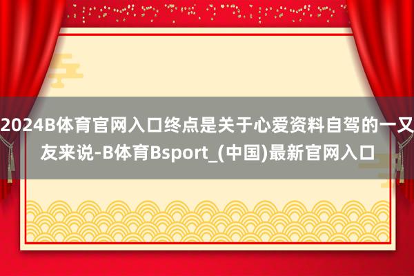2024B体育官网入口终点是关于心爱资料自驾的一又友来说-B体育Bsport_(中国)最新官网入口