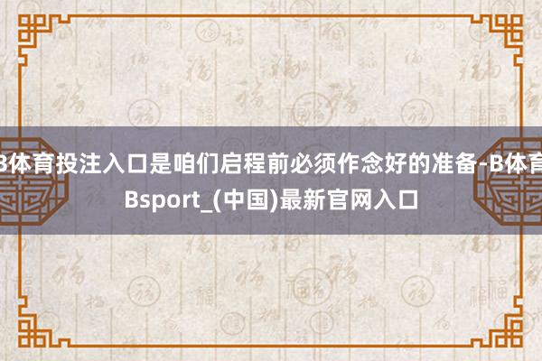 B体育投注入口是咱们启程前必须作念好的准备-B体育Bsport_(中国)最新官网入口
