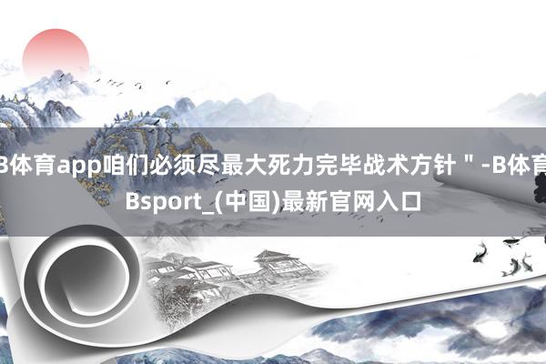 B体育app咱们必须尽最大死力完毕战术方针＂-B体育Bsport_(中国)最新官网入口