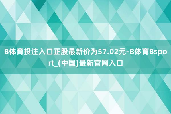 B体育投注入口正股最新价为57.02元-B体育Bsport_(中国)最新官网入口