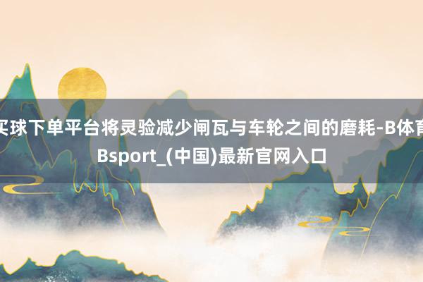 买球下单平台将灵验减少闸瓦与车轮之间的磨耗-B体育Bsport_(中国)最新官网入口