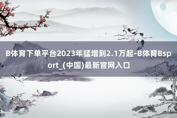B体育下单平台2023年猛增到2.1万起-B体育Bsport_(中国)最新官网入口