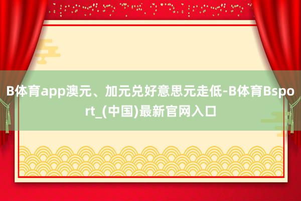 B体育app澳元、加元兑好意思元走低-B体育Bsport_(中国)最新官网入口