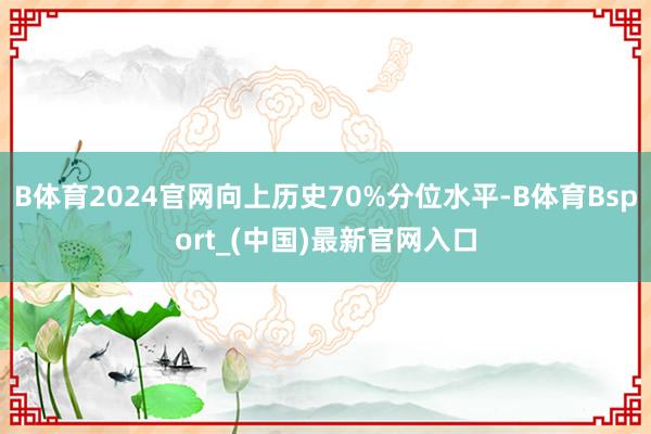B体育2024官网向上历史70%分位水平-B体育Bsport_(中国)最新官网入口
