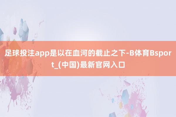 足球投注app是以在血河的截止之下-B体育Bsport_(中国)最新官网入口