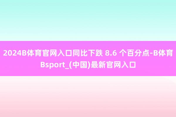2024B体育官网入口同比下跌 8.6 个百分点-B体育Bsport_(中国)最新官网入口