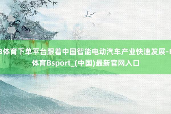 B体育下单平台跟着中国智能电动汽车产业快速发展-B体育Bsport_(中国)最新官网入口