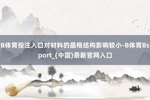 B体育投注入口对材料的晶格结构影响较小-B体育Bsport_(中国)最新官网入口