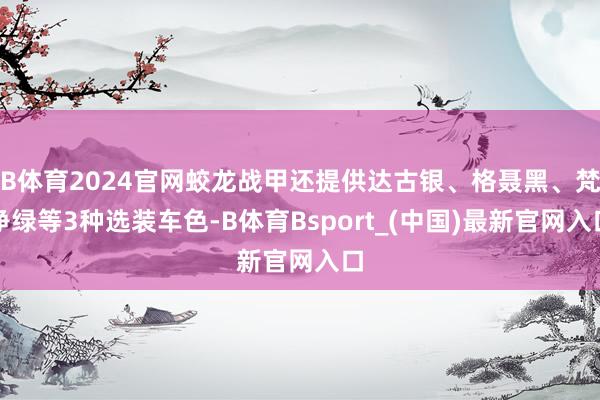 B体育2024官网蛟龙战甲还提供达古银、格聂黑、梵净绿等3种选装车色-B体育Bsport_(中国)最新官网入口