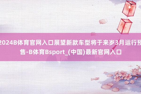 2024B体育官网入口展望新款车型将于来岁3月运行预售-B体育Bsport_(中国)最新官网入口