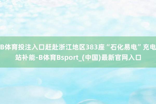 B体育投注入口赶赴浙江地区383座“石化易电”充电站补能-B体育Bsport_(中国)最新官网入口