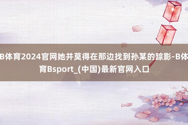 B体育2024官网她并莫得在那边找到孙某的踪影-B体育Bsport_(中国)最新官网入口