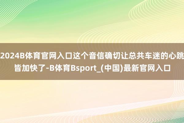 2024B体育官网入口这个音信确切让总共车迷的心跳皆加快了-B体育Bsport_(中国)最新官网入口