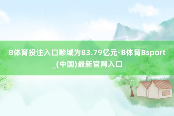 B体育投注入口畛域为83.79亿元-B体育Bsport_(中国)最新官网入口