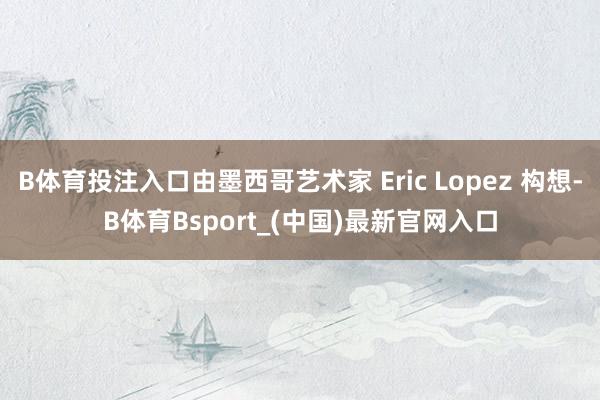 B体育投注入口由墨西哥艺术家 Eric Lopez 构想-B体育Bsport_(中国)最新官网入口