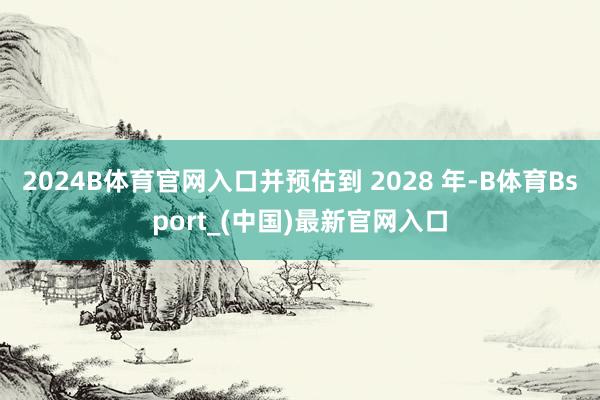 2024B体育官网入口并预估到 2028 年-B体育Bsport_(中国)最新官网入口