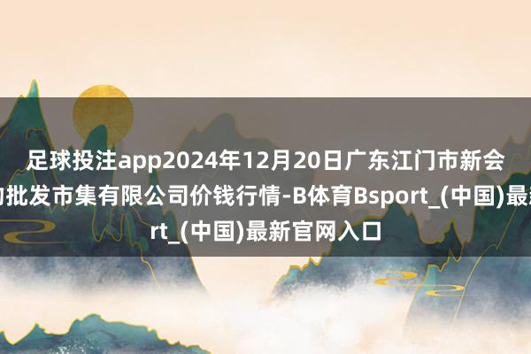 足球投注app2024年12月20日广东江门市新会区生果食物批发市集有限公司价钱行情-B体育Bsport_(中国)最新官网入口