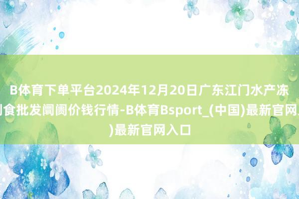B体育下单平台2024年12月20日广东江门水产冻品副食批发阛阓价钱行情-B体育Bsport_(中国)最新官网入口