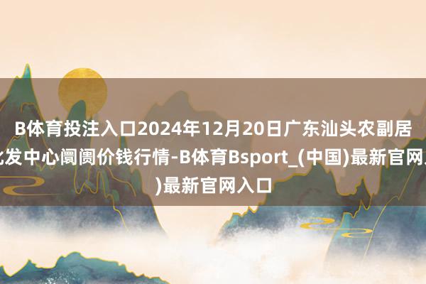 B体育投注入口2024年12月20日广东汕头农副居品批发中心阛阓价钱行情-B体育Bsport_(中国)最新官网入口