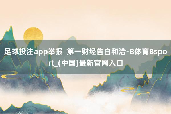 足球投注app举报  第一财经告白和洽-B体育Bsport_(中国)最新官网入口