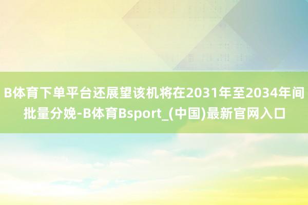 B体育下单平台还展望该机将在2031年至2034年间批量分娩-B体育Bsport_(中国)最新官网入口