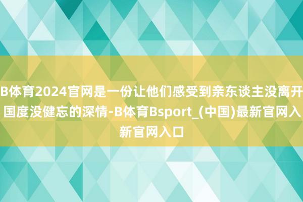 B体育2024官网是一份让他们感受到亲东谈主没离开、国度没健忘的深情-B体育Bsport_(中国)最新官网入口