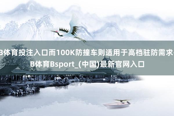 B体育投注入口而100K防撞车则适用于高档驻防需求-B体育Bsport_(中国)最新官网入口