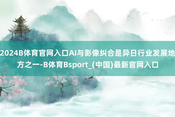 2024B体育官网入口AI与影像纠合是异日行业发展地方之一-B体育Bsport_(中国)最新官网入口