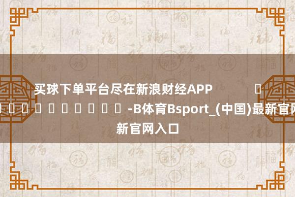 买球下单平台尽在新浪财经APP            													-B体育Bsport_(中国)最新官网入口