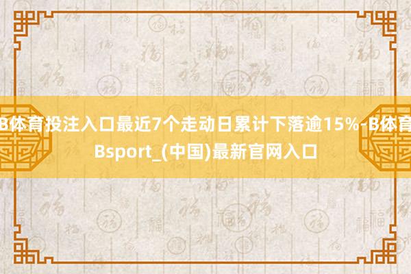 B体育投注入口最近7个走动日累计下落逾15%-B体育Bsport_(中国)最新官网入口