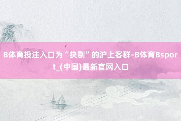B体育投注入口为“抉剔”的沪上客群-B体育Bsport_(中国)最新官网入口