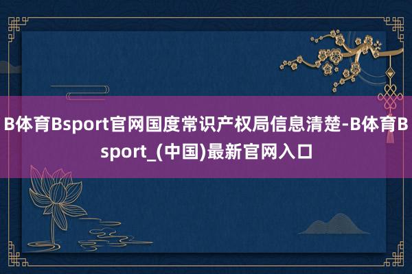 B体育Bsport官网国度常识产权局信息清楚-B体育Bsport_(中国)最新官网入口