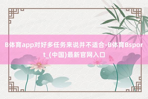 B体育app对好多任务来说并不适合-B体育Bsport_(中国)最新官网入口