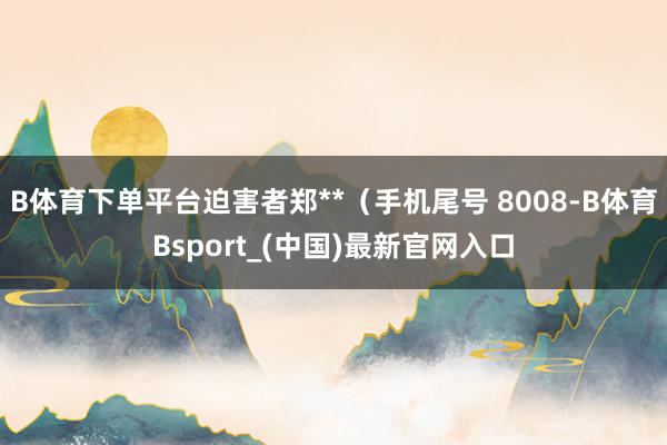 B体育下单平台迫害者郑**（手机尾号 8008-B体育Bsport_(中国)最新官网入口