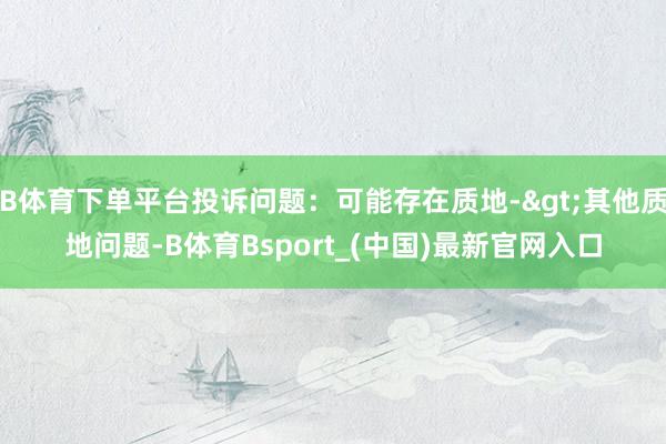B体育下单平台投诉问题：可能存在质地->其他质地问题-B体育Bsport_(中国)最新官网入口