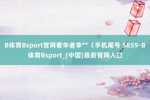 B体育Bsport官网奢华者李**（手机尾号 5859-B体育Bsport_(中国)最新官网入口
