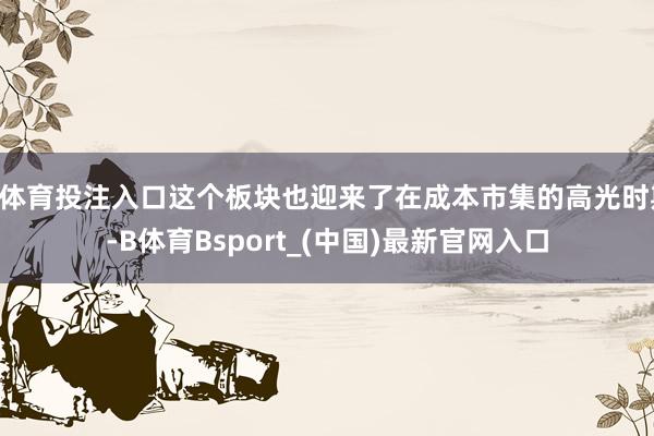 B体育投注入口这个板块也迎来了在成本市集的高光时期-B体育Bsport_(中国)最新官网入口