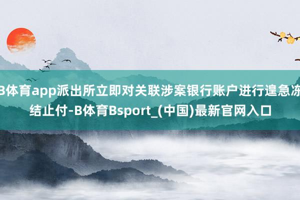 B体育app派出所立即对关联涉案银行账户进行遑急冻结止付-B体育Bsport_(中国)最新官网入口