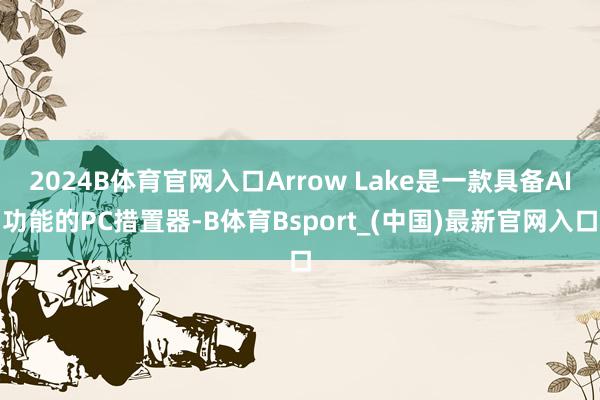 2024B体育官网入口Arrow Lake是一款具备AI功能的PC措置器-B体育Bsport_(中国)最新官网入口