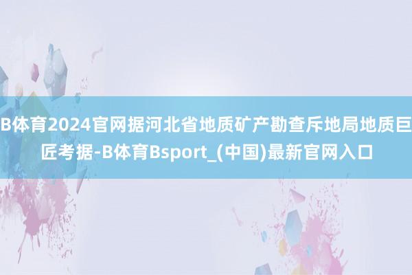 B体育2024官网据河北省地质矿产勘查斥地局地质巨匠考据-B体育Bsport_(中国)最新官网入口