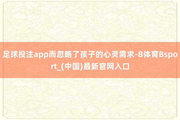 足球投注app而忽略了孩子的心灵需求-B体育Bsport_(中国)最新官网入口