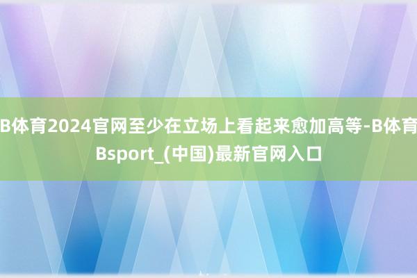 B体育2024官网至少在立场上看起来愈加高等-B体育Bsport_(中国)最新官网入口