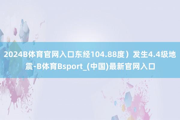 2024B体育官网入口东经104.88度）发生4.4级地震-B体育Bsport_(中国)最新官网入口