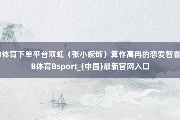 B体育下单平台项虹（张小婉饰）算作高冉的恋爱智囊-B体育Bsport_(中国)最新官网入口