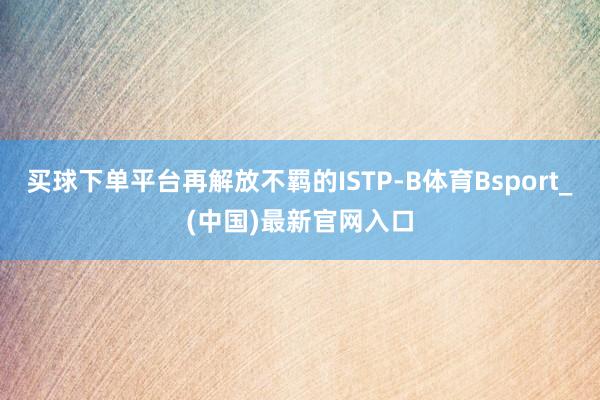 买球下单平台再解放不羁的ISTP-B体育Bsport_(中国)最新官网入口