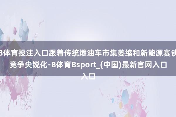 B体育投注入口跟着传统燃油车市集萎缩和新能源赛谈竞争尖锐化-B体育Bsport_(中国)最新官网入口