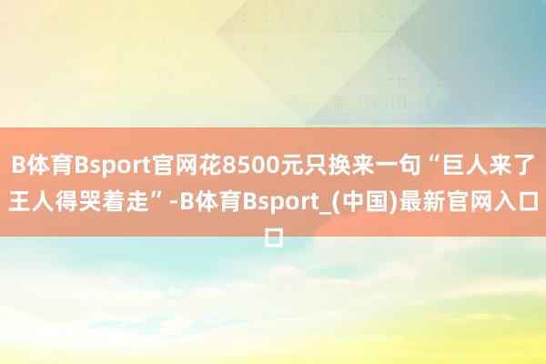 B体育Bsport官网花8500元只换来一句“巨人来了王人得哭着走”-B体育Bsport_(中国)最新官网入口
